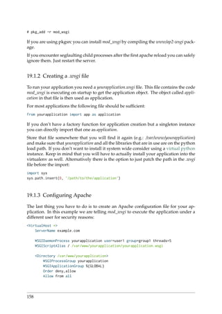 # pkg_add -r mod_wsgi
If you are using pkgsrc you can install mod_wsgi by compiling the www/ap2-wsgi pack-
age.
If you encounter segfaulting child processes after the ﬁrst apache reload you can safely
ignore them. Just restart the server.
19.1.2 Creating a .wsgi ﬁle
To run your application you need a yourapplication.wsgi ﬁle. This ﬁle contains the code
mod_wsgi is executing on startup to get the application object. The object called appli-
cation in that ﬁle is then used as application.
For most applications the following ﬁle should be sufﬁcient:
from yourapplication import app as application
If you don’t have a factory function for application creation but a singleton instance
you can directly import that one as application.
Store that ﬁle somewhere that you will ﬁnd it again (e.g.: /var/www/yourapplication)
and make sure that yourapplication and all the libraries that are in use are on the python
load path. If you don’t want to install it system wide consider using a virtual python
instance. Keep in mind that you will have to actually install your application into the
virtualenv as well. Alternatively there is the option to just patch the path in the .wsgi
ﬁle before the import:
import sys
sys.path.insert(0, ’/path/to/the/application’)
19.1.3 Conﬁguring Apache
The last thing you have to do is to create an Apache conﬁguration ﬁle for your ap-
plication. In this example we are telling mod_wsgi to execute the application under a
different user for security reasons:
<VirtualHost *>
ServerName example.com
WSGIDaemonProcess yourapplication user=user1 group=group1 threads=5
WSGIScriptAlias / /var/www/yourapplication/yourapplication.wsgi
<Directory /var/www/yourapplication>
WSGIProcessGroup yourapplication
WSGIApplicationGroup %{GLOBAL}
Order deny,allow
Allow from all
158
 