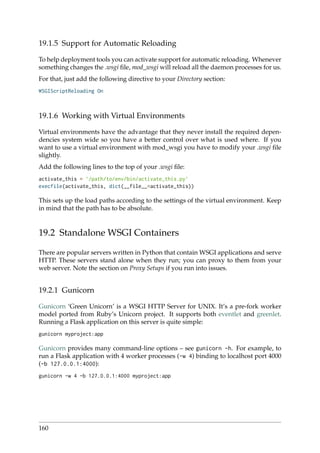 19.1.5 Support for Automatic Reloading
To help deployment tools you can activate support for automatic reloading. Whenever
something changes the .wsgi ﬁle, mod_wsgi will reload all the daemon processes for us.
For that, just add the following directive to your Directory section:
WSGIScriptReloading On
19.1.6 Working with Virtual Environments
Virtual environments have the advantage that they never install the required depen-
dencies system wide so you have a better control over what is used where. If you
want to use a virtual environment with mod_wsgi you have to modify your .wsgi ﬁle
slightly.
Add the following lines to the top of your .wsgi ﬁle:
activate_this = ’/path/to/env/bin/activate_this.py’
execfile(activate_this, dict(__file__=activate_this))
This sets up the load paths according to the settings of the virtual environment. Keep
in mind that the path has to be absolute.
19.2 Standalone WSGI Containers
There are popular servers written in Python that contain WSGI applications and serve
HTTP. These servers stand alone when they run; you can proxy to them from your
web server. Note the section on Proxy Setups if you run into issues.
19.2.1 Gunicorn
Gunicorn ‘Green Unicorn’ is a WSGI HTTP Server for UNIX. It’s a pre-fork worker
model ported from Ruby’s Unicorn project. It supports both eventlet and greenlet.
Running a Flask application on this server is quite simple:
gunicorn myproject:app
Gunicorn provides many command-line options – see gunicorn -h. For example, to
run a Flask application with 4 worker processes (-w 4) binding to localhost port 4000
(-b 127.0.0.1:4000):
gunicorn -w 4 -b 127.0.0.1:4000 myproject:app
160
 