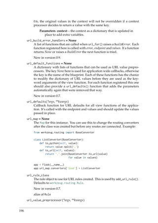 0.6, the original values in the context will not be overridden if a context
processor decides to return a value with the same key.
Parameters context – the context as a dictionary that is updated in
place to add extra variables.
url_build_error_handlers = None
A list of functions that are called when url_for() raises a BuildError. Each
function registered here is called with error, endpoint and values. If a function
returns None or raises a BuildError the next function is tried.
New in version 0.9.
url_default_functions = None
A dictionary with lists of functions that can be used as URL value prepro-
cessors. The key None here is used for application wide callbacks, otherwise
the key is the name of the blueprint. Each of these functions has the chance
to modify the dictionary of URL values before they are used as the key-
word arguments of the view function. For each function registered this one
should also provide a url_defaults() function that adds the parameters
automatically again that were removed that way.
New in version 0.7.
url_defaults(*args, **kwargs)
Callback function for URL defaults for all view functions of the applica-
tion. It’s called with the endpoint and values and should update the values
passed in place.
url_map = None
The Map for this instance. You can use this to change the routing converters
after the class was created but before any routes are connected. Example:
from werkzeug.routing import BaseConverter
class ListConverter(BaseConverter):
def to_python(self, value):
return value.split(’,’)
def to_url(self, values):
return ’,’.join(BaseConverter.to_url(value)
for value in values)
app = Flask(__name__)
app.url_map.converters[’list’] = ListConverter
url_rule_class
The rule object to use for URL rules created. This is used by add_url_rule().
Defaults to werkzeug.routing.Rule.
New in version 0.7.
alias of Rule
url_value_preprocessor(*args, **kwargs)
196
 