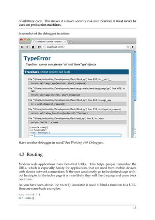 of arbitrary code. This makes it a major security risk and therefore it must never be
used on production machines.
Screenshot of the debugger in action:
Have another debugger in mind? See Working with Debuggers.
4.3 Routing
Modern web applications have beautiful URLs. This helps people remember the
URLs, which is especially handy for applications that are used from mobile devices
with slower network connections. If the user can directly go to the desired page with-
out having to hit the index page it is more likely they will like the page and come back
next time.
As you have seen above, the route() decorator is used to bind a function to a URL.
Here are some basic examples:
@app.route(’/’)
def index():
13
 