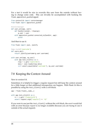 For a test it would be nice to override this user from the outside without hav-
ing to change some code. This can trivially be accomplished with hooking the
flask.appcontext_pushed signal:
from contextlib import contextmanager
from flask import appcontext_pushed
@contextmanager
def user_set(app, user):
def handler(sender, **kwargs):
g.user = user
with appcontext_pushed.connected_to(handler, app):
yield
And then to use it:
from flask import json, jsonify
@app.route(’/users/me’)
def users_me():
return jsonify(username=g.user.username)
with user_set(app, my_user):
with app.test_client() as c:
resp = c.get(’/users/me’)
data = json.loads(resp.data)
self.assert_equal(data[’username’], my_user.username)
7.8 Keeping the Context Around
New in version 0.4.
Sometimes it is helpful to trigger a regular request but still keep the context around
for a little longer so that additional introspection can happen. With Flask 0.4 this is
possible by using the test_client() with a with block:
app = flask.Flask(__name__)
with app.test_client() as c:
rv = c.get(’/?tequila=42’)
assert request.args[’tequila’] == ’42’
If you were to use just the test_client() without the with block, the assert would fail
with an error because request is no longer available (because you are trying to use it
outside of the actual request).
48
 