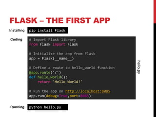 FLASK – THE FIRST APP
Installing   pip install Flask

Coding       # Import Flask library
             from flask import Flask

             # Initialize the app from Flask
             app = Flask(__name__)




                                                        hello.py
             # Define a route to hello_world function
             @app.route('/')
             def hello_world():
                 return 'Hello World!'

             # Run the app on http://localhost:8085
             app.run(debug=True,port=8085)

Running      python hello.py
 