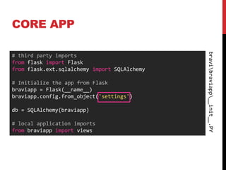 CORE APP




                                              bravibraviapp__init__.PY
# third party imports
from flask import Flask
from flask.ext.sqlalchemy import SQLAlchemy

# Initialize the app from Flask
braviapp = Flask(__name__)
braviapp.config.from_object('settings')

db = SQLAlchemy(braviapp)

# local application imports
from braviapp import views
 