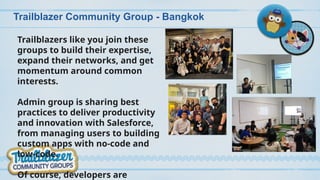Trailblazer Community Group - Bangkok
Trailblazers like you join these
groups to build their expertise,
expand their networks, and get
momentum around common
interests.
Admin group is sharing best
practices to deliver productivity
and innovation with Salesforce,
from managing users to building
custom apps with no-code and
low-code.
Of course, developers are
 
