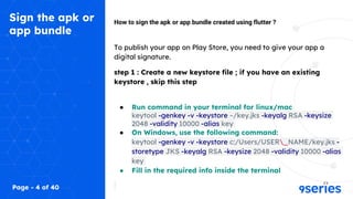 Sign the apk or
app bundle
How to sign the apk or app bundle created using flutter ?
To publish your app on Play Store, you need to give your app a
digital signature.
step 1 : Create a new keystore file ; if you have an existing
keystore , skip this step
● Run command in your terminal for linux/mac
keytool -genkey -v -keystore ~/key.jks -keyalg RSA -keysize
2048 -validity 10000 -alias key
● On Windows, use the following command:
keytool -genkey -v -keystore c:/Users/USER_NAME/key.jks -
storetype JKS -keyalg RSA -keysize 2048 -validity 10000 -alias
key
● Fill in the required info inside the terminal
Page - 4 of 40
 