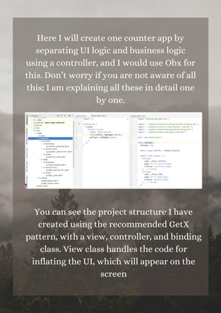 Here I will create one counter app by
separating UI logic and business logic
using a controller, and I would use Obx for
this. Don’t worry if you are not aware of all
this; I am explaining all these in detail one
by one.
You can see the project structure I have
created using the recommended GetX
pattern, with a view, controller, and binding
class. View class handles the code for
inflating the UI, which will appear on the
screen
 