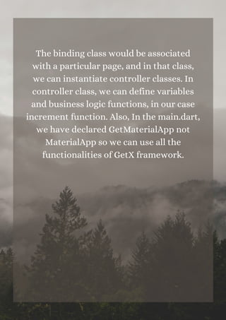 The binding class would be associated
with a particular page, and in that class,
we can instantiate controller classes. In
controller class, we can define variables
and business logic functions, in our case
increment function. Also, In the main.dart,
we have declared GetMaterialApp not
MaterialApp so we can use all the
functionalities of GetX framework.
 