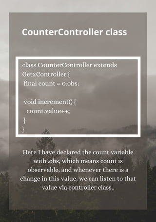 CounterController class


class CounterController extends
GetxController {
final count = 0.obs;
void increment() {
count.value++;
}
}


Here I have declared the count variable
with .obs, which means count is
observable, and whenever there is a
change in this value, we can listen to that
value via controller class..
 