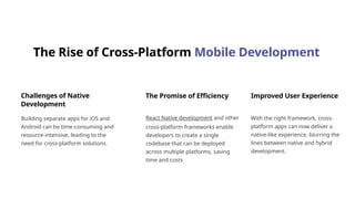 The Rise of Cross-Platform Mobile Development
Challenges of Native
Development
Building separate apps for iOS and
Android can be time-consuming and
resource-intensive, leading to the
need for cross-platform solutions.
The Promise of Efficiency
React Native development and other
cross-platform frameworks enable
developers to create a single
codebase that can be deployed
across multiple platforms, saving
time and costs
Improved User Experience
With the right framework, cross-
platform apps can now deliver a
native-like experience, blurring the
lines between native and hybrid
development.
 
