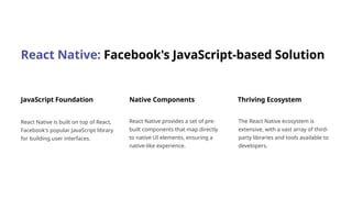 React Native: Facebook's JavaScript-based Solution
JavaScript Foundation
React Native is built on top of React,
Facebook's popular JavaScript library
for building user interfaces.
Native Components
React Native provides a set of pre-
built components that map directly
to native UI elements, ensuring a
native-like experience.
Thriving Ecosystem
The React Native ecosystem is
extensive, with a vast array of third-
party libraries and tools available to
developers.
 
