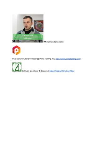 My name is Toma Velev
I’m a Senior Flutter Developer @ Prime Holding JSC https://www.primeholding.com/
Software Developer & Blogger at https://ProgramTom.Com/Dev/
 