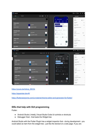 https://youtu.be/4zkcp_8lCCk
https://appainter.dev/#/
https://flutterawesome.com/a-material-theme-editor-and-generator-for-flutter/
IDEs that help with GUI programming
Flutter:
● Android Studio | Intellij | Visual Studio Code UI controls or shortcuts
● Debugger Host - that loads the Widget tree
Android Studio with the Flutter Plugin has a widget inspector that - during development - you
could select an item from the widget tree - just like the devtool on a web page. If you are
 