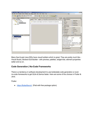 Many free & paid Java IDEs have visual builders which is great. They are pretty much like -
Visual Studio, Borland GUI Builder - with preview, palettes, widget tree, element properties
setter and so on.
Code Generation | No-Code Frameworks
There is a tendency in software development to use boilerplate code generation or even
no-code frameworks to get GUIs & Demos faster. Here are some of the choices in Flutter &
Java.
Flutter:
● https://flutterflow.io/ (Paid with free package option)
 