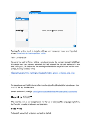 Package for runtime check of pixels by adding a semi transparent image over the actual
screen: https://pub.dev/packages/pixel_perfect
Test Generation
As part of my work for Prime Holding, I am also improving the company owned Intellij Plugin
to produce tests from your dart features & lib. It will generate the common scenarios for your
BloCs and you’ll just need to set the correct parameters that will produce the desired state
(empty, loading, success, error).
https://github.com/Prime-Holding/rx_bloc/tree/fix/rxbloc_plugin_bootstrap_auto_wrap
For Java there are Paid Products & Services for doing Pixel Perfect UIs, but not many free
or out of the box that I know of.
Here is an Android package: https://github.com/handsomecode/pixel-perfect-for-android
How it is DONE?
The essential point of any comparison is not the war of features of the language or platform,
but "how-to" everyday challenges and examples.
Hello World
Not exactly useful, but, for juniors and getting started.
 