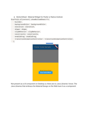 ● BottomSheet - Material Widget for Flutter or Native Android.
Scaffold.of(context).showBottomSheet<T>(
builder,
backgroundColor: backgroundColor,
elevation: elevation,
shape: shape,
clipBehavior: clipBehavior,
constraints: constraints,
enableDrag: enableDrag,
transitionAnimationController: transitionAnimationController,
);
Not present as a UI component on Desktop or, there are no Java Libraries I know. The
Java Libraries that embrace the Material Design on the Web have it as a component
 
