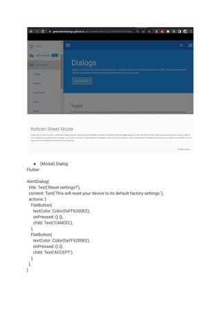● (Modal) Dialog
Flutter:
AlertDialog(
title: Text('Reset settings?'),
content: Text('This will reset your device to its default factory settings.'),
actions: [
FlatButton(
textColor: Color(0xFF6200EE),
onPressed: () {},
child: Text('CANCEL'),
),
FlatButton(
textColor: Color(0xFF6200EE),
onPressed: () {},
child: Text('ACCEPT'),
),
],
)
 