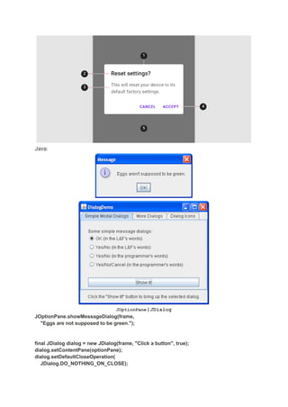 Java:
JOptionPane | JDialog
JOptionPane.showMessageDialog(frame,
"Eggs are not supposed to be green.");
final JDialog dialog = new JDialog(frame, "Click a button", true);
dialog.setContentPane(optionPane);
dialog.setDefaultCloseOperation(
JDialog.DO_NOTHING_ON_CLOSE);
 
