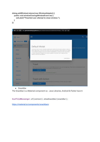 dialog.addWindowListener(new WindowAdapter() {
public void windowClosing(WindowEvent we) {
setLabel("Thwarted user attempt to close window.");
}
});
● SnackBar
The Snackbar is a Material component so - Java Libraries, Android & Flutter have it:
ScaffoldMessenger.of(context).showSnackBar(snackBar);
https://material.io/components/snackbars:
 