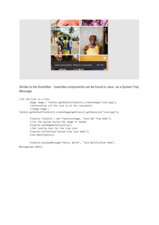 Similar to the SnackBar - toast-like components can be found in Java - as a System Tray
Message.
//If the icon is a file
Image image = Toolkit.getDefaultToolkit().createImage("icon.png");
//Alternative (if the icon is on the classpath):
//Image image =
Toolkit.getDefaultToolkit().createImage(getClass().getResource("icon.png"));
TrayIcon trayIcon = new TrayIcon(image, "Java AWT Tray Demo");
//Let the system resize the image if needed
trayIcon.setImageAutoSize(true);
//Set tooltip text for the tray icon
trayIcon.setToolTip("System tray icon demo");
tray.add(trayIcon);
trayIcon.displayMessage("Hello, World", "Java Notification Demo",
MessageType.INFO);
 