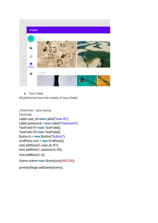 ● Text Fields
All platforms have the variety of input fields
JTextField - Java Swing
TextField:
Label user_id=new Label("User ID");
Label password = new Label("Password");
TextField tf1=new TextField();
TextField tf2=new TextField();
Button b = new Button("Submit");
GridPane root = new GridPane();
root.addRow(0, user_id, tf1);
root.addRow(1, password, tf2);
root.addRow(2, b);
Scene scene=new Scene(root,800,200);
primaryStage.setScene(scene);
 