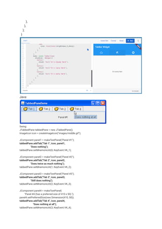 ),
),
);
}
Java:
Swing:
JTabbedPane tabbedPane = new JTabbedPane();
ImageIcon icon = createImageIcon("images/middle.gif");
JComponent panel1 = makeTextPanel("Panel #1");
tabbedPane.addTab("Tab 1", icon, panel1,
"Does nothing");
tabbedPane.setMnemonicAt(0, KeyEvent.VK_1);
JComponent panel2 = makeTextPanel("Panel #2");
tabbedPane.addTab("Tab 2", icon, panel2,
"Does twice as much nothing");
tabbedPane.setMnemonicAt(1, KeyEvent.VK_2);
JComponent panel3 = makeTextPanel("Panel #3");
tabbedPane.addTab("Tab 3", icon, panel3,
"Still does nothing");
tabbedPane.setMnemonicAt(2, KeyEvent.VK_3);
JComponent panel4 = makeTextPanel(
"Panel #4 (has a preferred size of 410 x 50).");
panel4.setPreferredSize(new Dimension(410, 50));
tabbedPane.addTab("Tab 4", icon, panel4,
"Does nothing at all");
tabbedPane.setMnemonicAt(3, KeyEvent.VK_4);
 