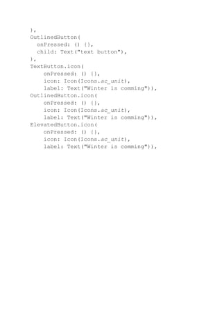 ),
OutlinedButton(
onPressed: () {},
child: Text("text button"),
),
TextButton.icon(
onPressed: () {},
icon: Icon(Icons.ac_unit),
label: Text("Winter is comming")),
OutlinedButton.icon(
onPressed: () {},
icon: Icon(Icons.ac_unit),
label: Text("Winter is comming")),
ElevatedButton.icon(
onPressed: () {},
icon: Icon(Icons.ac_unit),
label: Text("Winter is comming")),
 