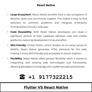 Flutter VS React Native
• Large Ecosystem: React Native benefits from a vast ecosystem of
libraries, tools, and community support. This makes it easy to find
solutions to common problems and integrate third-party
functionalities into your web app.
• Code Reusability: With React Native, developers can reuse a
significant portion of their codebase between web and mobile
platforms, reducing development time and effort.
• SEO-Friendly: Unlike Flutter, which renders its UI using canvas or
WebGL, React Native generates HTML elements for the web,
making it more SEO-friendly and accessible to search engines.
• Flexibility: React Native offers greater flexibility when it comes to
integrating with existing web technologies and frameworks,
allowing developers to leverage their preferred tools and libraries.
+1 9177322215
React Native
 