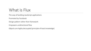 What is Flux
The way of building JavaScript applications
Promoted by Facebook
Design pattern rather than framework
Empowers unidirectional flow
Objects are highly decoupled (principle of least knowledge)
 
