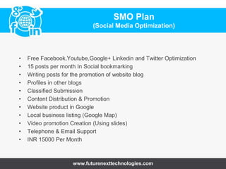 • Free Facebook,Youtube,Google+ Linkedin and Twitter Optimization
• 15 posts per month In Social bookmarking
• Writing posts for the promotion of website blog
• Profiles in other blogs
• Classified Submission
• Content Distribution & Promotion
• Website product in Google
• Local business listing (Google Map)
• Video promotion Creation (Using slides)
• Telephone & Email Support
• INR 15000 Per Month
www.futurenexttechnologies.com
SMO Plan
(Social Media Optimization)
 