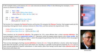 In	the	examples	above,	each	instance	of	𝑓𝑜𝑙𝑑𝑛 also	returned	an	element	of	𝑵𝒂𝒕.	In	the	following	two	examples,	𝑓𝑜𝑙𝑑𝑛
returns	an	element	of	(𝑵𝒂𝒕, 𝑵𝒂𝒕):
𝑓𝑎𝑐𝑡 ∷ 𝑵𝒂𝒕 → 𝑵𝒂𝒕
𝑓𝑎𝑐𝑡 = 𝑠𝑛𝑑 Š 𝑓𝑜𝑙𝑑𝑛 𝑓 (𝒁𝒆𝒓𝒐, 𝑺𝒖𝒄𝒄 𝒁𝒆𝒓𝒐)
where 𝑓 𝑚, 𝑛 = (𝑺𝒖𝒄𝒄 𝑚, 𝑺𝒖𝒄𝒄 (𝑚) × 𝑛)
𝑓𝑖𝑏 ∷ 𝑵𝒂𝒕 → 𝑵𝒂𝒕
𝑓𝑖𝑏 = 𝑓𝑠𝑡 Š 𝑓𝑜𝑙𝑑𝑛 𝑔 (𝒁𝒆𝒓𝒐, 𝑺𝒖𝒄𝒄 𝒁𝒆𝒓𝒐)
where 𝑔 𝑚, 𝑛 = (𝑛, 𝑚 + 𝑛)
The function 𝑓𝑎𝑐𝑡 computes the factorial function and function 𝑓𝑖𝑏 computes the Fibonacci function. Each program works by first
computing a more general result, namely an element of (𝑵𝒂𝒕, 𝑵𝒂𝒕), and then extracts the required result. In fact,
𝑓𝑜𝑙𝑑𝑛 𝑓 𝒁𝒆𝒓𝒐, 𝑺𝒖𝒄𝒄 𝒁𝒆𝒓𝒐 𝑛 = 𝑛, 𝑓𝑎𝑐𝑡 𝑛
𝑓𝑜𝑙𝑑𝑛 𝑔 𝒁𝒆𝒓𝒐, 𝑺𝒖𝒄𝒄 𝒁𝒆𝒓𝒐 𝑛 = 𝑓𝑖𝑏 𝑛, 𝑓𝑖𝑏 𝑺𝒖𝒄𝒄 𝑛
These equations can be proved by induction. The program for 𝑓𝑖𝑏 is more efficient than a direct recursive definition. The
recursive program requires an exponential number of + operations, while the program above requires only a linear number. We
will discuss efficiency in more detail in chapter 7, where the programming technique that led to the invention of the new program
for 𝑓𝑖𝑏 will be studied in a more general setting.
There are two advantages of writing recursive definitions in terms of 𝑓𝑜𝑙𝑑𝑛. Firstly, the definition is shorter; rather than having to
write down two equations, we have only to write down one. Secondly, it is possible to prove general properties of 𝑓𝑜𝑙𝑑𝑛 and use
them to prove properties of specific instantiations. In other words, rather than having to write down many induction proofs, we
have only to write down one.
Richard Bird
 
