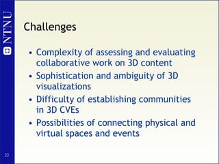 Challenges Complexity of assessing and evaluating collaborative work on 3D content Sophistication and ambiguity of 3D visualizations Difficulty of establishing communities in 3D CVEs Possibilities of connecting physical and virtual spaces and events 