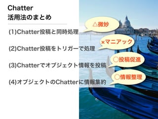 Chatter
活用法のまとめ
                    △微妙
(1)Chatter投稿と同時処理
                       マニアック
(2)Chatter投稿をトリガーで処理
                          ⃝投稿促進
(3)Chatterでオブジェクト情報を投稿

                          ⃝情報整理
(4)オブジェクトのChatterに情報集約
 