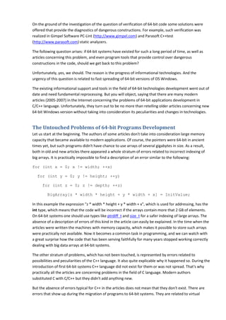 On the ground of the investigation of the question of verification of 64-bit code some solutions were
offered that provide the diagnostics of dangerous constructions. For example, such verification was
realized in Gimpel Software PC-Lint (http://www.gimpel.com) and Parasoft C++test
(http://www.parasoft.com) static analyzers.

The following question arises: if 64-bit systems have existed for such a long period of time, as well as
articles concerning this problem, and even program tools that provide control over dangerous
constructions in the code, should we get back to this problem?

Unfortunately, yes, we should. The reason is the progress of informational technologies. And the
urgency of this question is related to fast spreading of 64-bit versions of OS Windows.

The existing informational support and tools in the field of 64-bit technologies development went out of
date and need fundamental reprocessing. But you will object, saying that there are many modern
articles (2005-2007) in the Internet concerning the problems of 64-bit applications development in
C/C++ language. Unfortunately, they turn out to be no more than retelling older articles concerning new
64-bit Windows version without taking into consideration its peculiarities and changes in technologies.


The Untouched Problems of 64-bit Programs Development
Let us start at the beginning. The authors of some articles don't take into consideration large memory
capacity that became available to modern applications. Of course, the pointers were 64-bit in ancient
times yet, but such programs didn't have chance to use arrays of several gigabytes in size. As a result,
both in old and new articles there appeared a whole stratum of errors related to incorrect indexing of
big arrays. It is practically impossible to find a description of an error similar to the following:

for (int x = 0; x != width; ++x)

   for (int y = 0; y != height; ++y)

      for (int z = 0; z != depth; ++z)

         BigArray[z * width * height + y * width + x] = InitValue;

In this example the expression "z * width * height + y * width + x", which is used for addressing, has the
int type, which means that the code will be incorrect if the arrays contain more that 2 GB of elements.
On 64-bit systems one should use types like ptrdiff_t and size_t for a safer indexing of large arrays. The
absence of a description of errors of this kind in the article can easily be explained. In the time when the
articles were written the machines with memory capacity, which makes it possible to store such arrays
were practically not available. Now it becomes a common task in programming, and we can watch with
a great surprise how the code that has been serving faithfully for many years stopped working correctly
dealing with big data arrays at 64-bit systems.

The other stratum of problems, which has not been touched, is represented by errors related to
possibilities and peculiarities of the C++ language. It also quite explicable why it happened so. During the
introduction of first 64-bit systems C++ language did not exist for them or was not spread. That's why
practically all the articles are concerning problems in the field of C language. Modern authors
substituted C with C/C++ but they didn't add anything new.

But the absence of errors typical for C++ in the articles does not mean that they don't exist. There are
errors that show up during the migration of programs to 64-bit systems. They are related to virtual
 