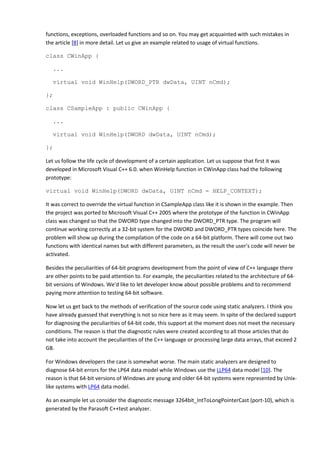 functions, exceptions, overloaded functions and so on. You may get acquainted with such mistakes in
the article [8] in more detail. Let us give an example related to usage of virtual functions.

class CWinApp {

   ...

   virtual void WinHelp(DWORD_PTR dwData, UINT nCmd);

};

class CSampleApp : public CWinApp {

   ...

   virtual void WinHelp(DWORD dwData, UINT nCmd);

};

Let us follow the life cycle of development of a certain application. Let us suppose that first it was
developed in Microsoft Visual C++ 6.0. when WinHelp function in CWinApp class had the following
prototype:

virtual void WinHelp(DWORD dwData, UINT nCmd = HELP_CONTEXT);

It was correct to override the virtual function in CSampleApp class like it is shown in the example. Then
the project was ported to Microsoft Visual C++ 2005 where the prototype of the function in CWinApp
class was changed so that the DWORD type changed into the DWORD_PTR type. The program will
continue working correctly at a 32-bit system for the DWORD and DWORD_PTR types coincide here. The
problem will show up during the compilation of the code on a 64-bit platform. There will come out two
functions with identical names but with different parameters, as the result the user's code will never be
activated.

Besides the peculiarities of 64-bit programs development from the point of view of C++ language there
are other points to be paid attention to. For example, the peculiarities related to the architecture of 64-
bit versions of Windows. We'd like to let developer know about possible problems and to recommend
paying more attention to testing 64-bit software.

Now let us get back to the methods of verification of the source code using static analyzers. I think you
have already guessed that everything is not so nice here as it may seem. In spite of the declared support
for diagnosing the peculiarities of 64-bit code, this support at the moment does not meet the necessary
conditions. The reason is that the diagnostic rules were created according to all those articles that do
not take into account the peculiarities of the C++ language or processing large data arrays, that exceed 2
GB.

For Windows developers the case is somewhat worse. The main static analyzers are designed to
diagnose 64-bit errors for the LP64 data model while Windows use the LLP64 data model [10]. The
reason is that 64-bit versions of Windows are young and older 64-bit systems were represented by Unix-
like systems with LP64 data model.

As an example let us consider the diagnostic message 3264bit_IntToLongPointerCast (port-10), which is
generated by the Parasoft C++test analyzer.
 