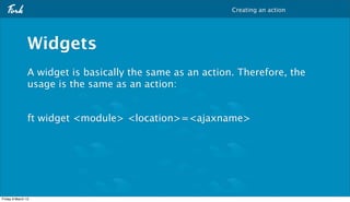 Creating an action




                Widgets
                A widget is basically the same as an action. Therefore, the
                usage is the same as an action:


                ft widget <module> <location>=<ajaxname>




Friday 9 March 12
 
