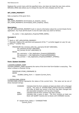 Shik Mahamood Ali 
Replaces the current menu with the specified menu, but does not make the new menu active. 
REPLACE_MENU also allows you to change the way the menu displays and the role. 
SET_FORM_PROPERTY 
Sets a property of the given form. 
Syntax: 
SET_FORM_PROPERTY( formmodule_id, property, value); 
SET_FORM_PROPERTY( formmodule_name, property, value); 
Description: 
The GET_APPLICATION_PROPERTY built–in returns information about the current Oracle Forms 
application. You must call this built–in once for each value you want to retrieve. 
tm_name := Get_Application_Property(TIMER_NAME); 
Example 2: 
/* 
** Built–in: GET_APPLICATION_PROPERTY 
** Example: Capture the username and password of the ** currently logged–on user, for use 
in calling ** another Tool. 
*/ 
PROCEDURE Get_Connect_Info( the_username IN OUT VARCHAR2, 
the_password IN OUT VARCHAR2, 
the_connect IN OUT VARCHAR2) IS 
BEGIN 
the_username := Get_Application_Property(USERNAME); 
the_password := Get_Application_Property(PASSWORD); 
the_connect := Get_Application_Property(CONNECT_STRING); 
END; 
Form- System Variables 
1.SYSTEM.CURRENT_FORM 
SYSTEM.CURRENT_FORM represents the name of the form that Form Builder is executing. The 
value is always a character string. 
PROCEDURE STORE_FORMNAME IS 
BEGIN 
:GLOBAL.Calling_Form := :System.Current_Form; 
END; 
2. SYSTEM.FORM_STATUS 
SYSTEM.FORM_STATUS represents the status of the current form. The value can be one of 
three character strings: 
CHANGED Indicates that the form contains at least one block with a Changed 
record. The value of SYSTEM.FORM_STATUS becomes CHANGED 
only after at least one record in the form has been changed and 
the associated navigation unit has also changed. 
NEW Indicates that the form contains only New records. 
QUERY Indicates that a query is open. The form contains at least one 
block with QUERY records and no blocks with CHANGED records. 
IF :System.Form_Status = ’CHANGED’THEN 
Commit_Form; 
10 
 