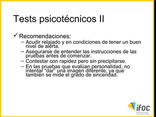Tests psicotécnicos II
 Recomendaciones:

– Acudir relajado y en condiciones de tener un buen
nivel de alerta.
– Asegurarse de entender las instrucciones de las
pruebas antes de comenzar.
– Contestar con rapidez pero sin precipitarse.
– En las pruebas que evalúan personalidad, no
intentar “dar” una imagen diferente, ya que
también se mide el grado de sinceridad.

 