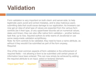 Validation
Form validation is very important on both client- and server-side, to help
legitimate users avoid and correct mistakes, and to stop malicious users
submitting data that could cause damage to our application. As browsers can
now get an idea of what type of values are expected from the various form
controls (be it their type, or any upper/lower bounds set on numerical values,
dates and times), they can also offer native form validation – another tedious
task that, up to now, required authors to write reams of JavaScript or use
some ready-made validation script/library.
Note: for form controls to be validated, they need to have a name attribute, as
without it they wouldn't be submitted as part of the form anyway.
Required
One of the most common aspects of form validation is the enforcement of
required fields – not allowing a form to be submitted until certain pieces of
information have been entered. This can now simply be achieved by adding
the required attribute to an input, select or textarea element.
<input type="text" … required>
 