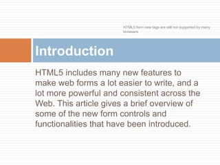 HTML5 includes many new features to
make web forms a lot easier to write, and a
lot more powerful and consistent across the
Web. This article gives a brief overview of
some of the new form controls and
functionalities that have been introduced.
Introduction
HTML5 form new tags are still not supported by many
browsers
 