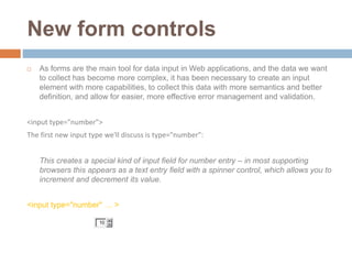 New form controls
 As forms are the main tool for data input in Web applications, and the data we want
to collect has become more complex, it has been necessary to create an input
element with more capabilities, to collect this data with more semantics and better
definition, and allow for easier, more effective error management and validation.
<input type="number">
The first new input type we'll discuss is type="number":
This creates a special kind of input field for number entry – in most supporting
browsers this appears as a text entry field with a spinner control, which allows you to
increment and decrement its value.
<input type="number" … >
 