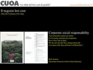 Corporate social responsability
“Governments cannot act alone.
Civil society and private companies
have a key role to play.
We do not ask that they change their job,
we require that they perform it differentley.”
Kofi Annan,
(Secretary-General of the United Nations)
Il negozio low cost
Altavilla Vicentina (VI), Italy
“Le sfide del low cost di qualità”
 