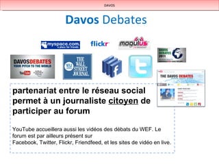 Davos   Debates DAVOS partenariat entre le réseau social permet à un journaliste  citoyen  de participer au forum YouTube accueillera aussi les vidéos des débats du WEF. Le forum est par ailleurs présent sur  Facebook, Twitter, Flickr, Friendfeed, et les sites de vidéo en live. 