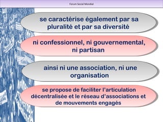 se caractérise également par sa pluralité et par sa diversité ainsi ni une association, ni une organisation se propose de faciliter l’articulation décentralisée et le réseau d’associations et de mouvements engagés Forum Social Mondial ni confessionnel, ni gouvernemental, ni partisan 