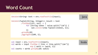 DataSet<String> text = env.readTextFile(input);
DataSet<Tuple2<String, Integer>> result = text
.flatMap((str, out) -> {
for (String token : value.split("W")) {
out.collect(new Tuple2<>(token, 1));
})
.groupBy(0)
.aggregate(SUM, 1);
Word Count
val input = env.readTextFile(input);
val words = input flatMap { line => line.split("W+")}
map { word => (word, 1)}
val counts = words groupBy(0) sum(1)
Java
Scala
7
 