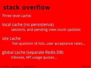 stack overflow
Three level cache:

local cache (no persistence)

sessions, and pending view count updates

site cache

hot question id lists, user acceptance rates...

global cache (separate Redis DB)
Inboxes, API usage quotas...

javier ramirez

@supercoco9

https://teowaki.com

FOSDEM 2014

 
