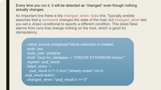 Every time you run it, it will be detected as “changed” even though nothing
actually changes.
An important line there is the changed_when: false line. Typically ansible
assumes that a command changes the state of the host, but changed_when lets
you set a Jinja2 conditional to specify a different condition. This stops false
alarms from runs that change nothing on the host, which is good for
idempotency.
- name: ensure postgresql hstore extension is created
sudo: yes
sudo_user: postgres
shell: "psql my_database -c 'CREATE EXTENSION hstore;'"
register: psql_result
failed_when: >
psql_result.rc != 0 and ("already exists" not in
psql_result.stderr)
changed_when: "psql_result.rc == 0"
 