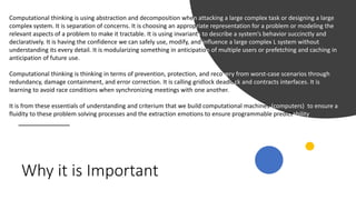 Why it is Important
Computational thinking is using abstraction and decomposition when attacking a large complex task or designing a large
complex system. It is separation of concerns. It is choosing an appropriate representation for a problem or modeling the
relevant aspects of a problem to make it tractable. It is using invariants to describe a system’s behavior succinctly and
declaratively. It is having the confidence we can safely use, modify, and influence a large complex L system without
understanding its every detail. It is modularizing something in anticipation of multiple users or prefetching and caching in
anticipation of future use.
Computational thinking is thinking in terms of prevention, protection, and recovery from worst-case scenarios through
redundancy, damage containment, and error correction. It is calling gridlock deadlock and contracts interfaces. It is
learning to avoid race conditions when synchronizing meetings with one another.
It is from these essentials of understanding and criterium that we build computational machines (computers) to ensure a
fluidity to these problem solving processes and the extraction emotions to ensure programmable predictability
 