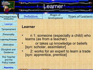 Learner Learner n 1: someone (especially a child) who learns (as from a teacher) or takes up knowledge or beliefs [syn: scholar, assimilator] 2: works for an expert to learn a trade [syn: apprentice, prentice] Definition Types of Learners Psychological Basis  of Education Learner Temperament Personality Learning Process Motivation Discipline and  Guidance The Teacher and the  Policy maker Reporters Stages of  development Home 