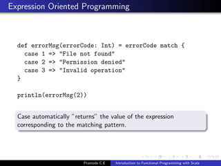 Expression Oriented Programming



  def errorMsg(errorCode: Int) = errorCode match {
    case 1 => "File not found"
    case 2 => "Permission denied"
    case 3 => "Invalid operation"
  }

  println(errorMsg(2))


  Case automatically ”returns” the value of the expression
  corresponding to the matching pattern.




                         Pramode C.E   Introduction to Functional Programming with Scala
 