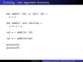 Currying - two argument functions


  def addA(x: Int, y: Int): Int =
    x + y

  def addB(x: Int):Int=>Int =
    y => x + y

  val a = addA(10, 20)

  val b = addB(10)(20)

  println(a)
  println(b)




                     Pramode C.E   Introduction to Functional Programming with Scala
 